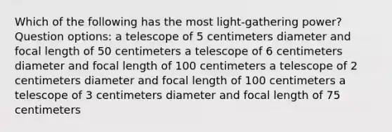 Which of the following has the most light-gathering power? Question options: a telescope of 5 centimeters diameter and focal length of 50 centimeters a telescope of 6 centimeters diameter and focal length of 100 centimeters a telescope of 2 centimeters diameter and focal length of 100 centimeters a telescope of 3 centimeters diameter and focal length of 75 centimeters