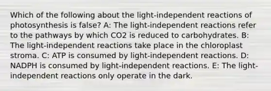 Which of the following about the light-independent reactions of photosynthesis is false? A: The light-independent reactions refer to the pathways by which CO2 is reduced to carbohydrates. B: The light-independent reactions take place in the chloroplast stroma. C: ATP is consumed by light-independent reactions. D: NADPH is consumed by light-independent reactions. E: The light-independent reactions only operate in the dark.