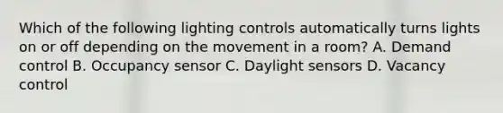 Which of the following lighting controls automatically turns lights on or off depending on the movement in a room? A. Demand control B. Occupancy sensor C. Daylight sensors D. Vacancy control