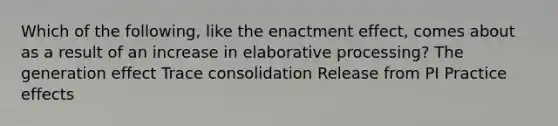 Which of the following, like the enactment effect, comes about as a result of an increase in elaborative processing? The generation effect Trace consolidation Release from PI Practice effects