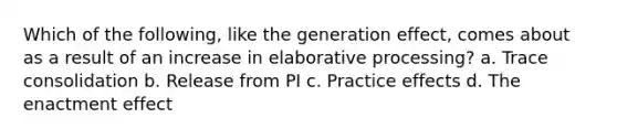 Which of the following, like the generation effect, comes about as a result of an increase in elaborative processing? a. Trace consolidation b. Release from PI c. Practice effects d. The enactment effect