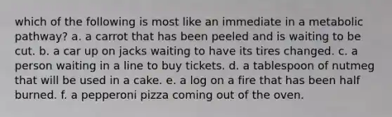which of the following is most like an immediate in a metabolic pathway? a. a carrot that has been peeled and is waiting to be cut. b. a car up on jacks waiting to have its tires changed. c. a person waiting in a line to buy tickets. d. a tablespoon of nutmeg that will be used in a cake. e. a log on a fire that has been half burned. f. a pepperoni pizza coming out of the oven.