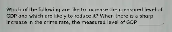 Which of the following are like to increase the measured level of GDP and which are likely to reduce it? When there is a sharp increase in the crime rate, the measured level of GDP __________.