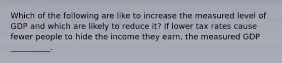 Which of the following are like to increase the measured level of GDP and which are likely to reduce it? If lower tax rates cause fewer people to hide the income they earn, the measured GDP __________.