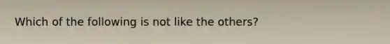 Which of the following is not like the others?