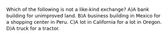 Which of the following is not a like-kind exchange? A)A bank building for unimproved land. B)A business building in Mexico for a shopping center in Peru. C)A lot in California for a lot in Oregon. D)A truck for a tractor.