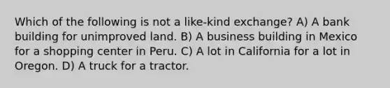 Which of the following is not a like-kind exchange? A) A bank building for unimproved land. B) A business building in Mexico for a shopping center in Peru. C) A lot in California for a lot in Oregon. D) A truck for a tractor.