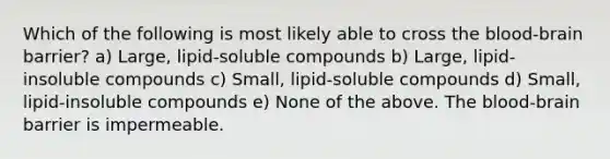 Which of the following is most likely able to cross the blood-brain barrier? a) Large, lipid-soluble compounds b) Large, lipid-insoluble compounds c) Small, lipid-soluble compounds d) Small, lipid-insoluble compounds e) None of the above. The blood-brain barrier is impermeable.