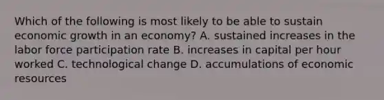 Which of the following is most likely to be able to sustain economic growth in an​ economy? A. sustained increases in the labor force participation rate B. increases in capital per hour worked C. technological change D. accumulations of economic resources