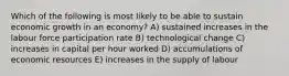 Which of the following is most likely to be able to sustain economic growth in an economy? A) sustained increases in the labour force participation rate B) technological change C) increases in capital per hour worked D) accumulations of economic resources E) increases in the supply of labour