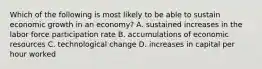 Which of the following is most likely to be able to sustain economic growth in an​ economy? A. sustained increases in the labor force participation rate B. accumulations of economic resources C. technological change D. increases in capital per hour worked