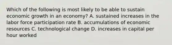 Which of the following is most likely to be able to sustain economic growth in an​ economy? A. sustained increases in the labor force participation rate B. accumulations of economic resources C. technological change D. increases in capital per hour worked