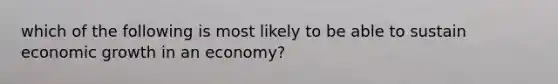 which of the following is most likely to be able to sustain economic growth in an economy?