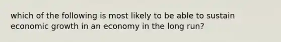 which of the following is most likely to be able to sustain economic growth in an economy in the long run?