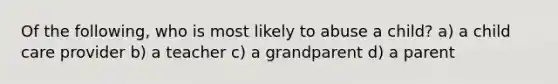 Of the following, who is most likely to abuse a child? a) a child care provider b) a teacher c) a grandparent d) a parent