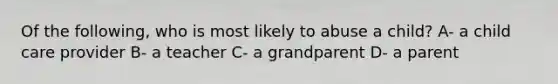 Of the following, who is most likely to abuse a child? A- a child care provider B- a teacher C- a grandparent D- a parent