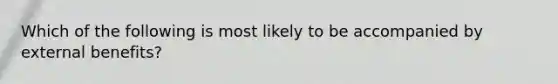 Which of the following is most likely to be accompanied by external benefits?