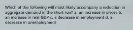 Which of the following will most likely accompany a reduction in aggregate demand in the short run? a. an increase in prices b. an increase in real GDP c. a decrease in employment d. a decrease in unemployment