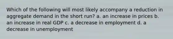 Which of the following will most likely accompany a reduction in aggregate demand in the short run? a. an increase in prices b. an increase in real GDP c. a decrease in employment d. a decrease in unemployment