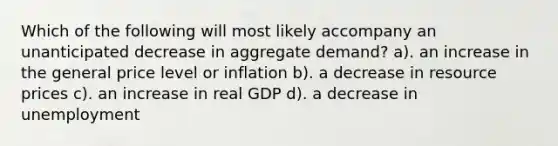 Which of the following will most likely accompany an unanticipated decrease in aggregate demand? a). an increase in the general price level or inflation b). a decrease in resource prices c). an increase in real GDP d). a decrease in unemployment