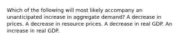 Which of the following will most likely accompany an unanticipated increase in aggregate demand? A decrease in prices. A decrease in resource prices. A decrease in real GDP. An increase in real GDP.