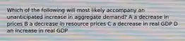 Which of the following will most likely accompany an unanticipated increase in aggregate demand? A a decrease in prices B a decrease in resource prices C a decrease in real GDP D an increase in real GDP