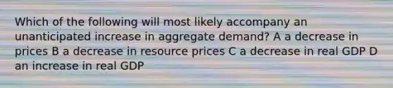 Which of the following will most likely accompany an unanticipated increase in aggregate demand? A a decrease in prices B a decrease in resource prices C a decrease in real GDP D an increase in real GDP