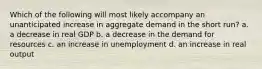 Which of the following will most likely accompany an unanticipated increase in aggregate demand in the short run? a. a decrease in real GDP b. a decrease in the demand for resources c. an increase in unemployment d. an increase in real output