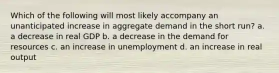 Which of the following will most likely accompany an unanticipated increase in aggregate demand in the short run? a. a decrease in real GDP b. a decrease in the demand for resources c. an increase in unemployment d. an increase in real output