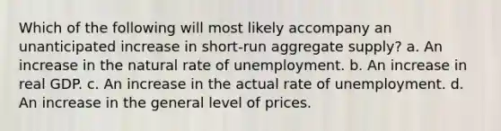 Which of the following will most likely accompany an unanticipated increase in short-run aggregate supply? a. An increase in the natural rate of unemployment. b. An increase in real GDP. c. An increase in the actual rate of unemployment. d. An increase in the general level of prices.