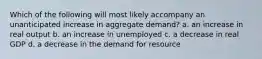 Which of the following will most likely accompany an unanticipated increase in aggregate demand? a. an increase in real output b. an increase in unemployed c. a decrease in real GDP d. a decrease in the demand for resource