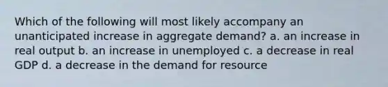 Which of the following will most likely accompany an unanticipated increase in aggregate demand? a. an increase in real output b. an increase in unemployed c. a decrease in real GDP d. a decrease in the demand for resource