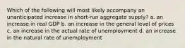 Which of the following will most likely accompany an unanticipated increase in short-run aggregate supply? a. an increase in real GDP b. an increase in the general level of prices c. an increase in the actual rate of unemployment d. an increase in the natural rate of unemployment