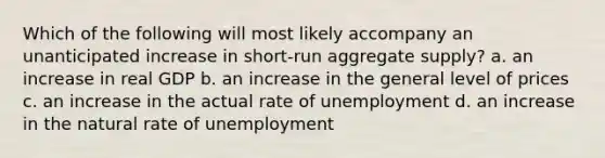 Which of the following will most likely accompany an unanticipated increase in short-run aggregate supply? a. an increase in real GDP b. an increase in the general level of prices c. an increase in the actual rate of unemployment d. an increase in the natural rate of unemployment