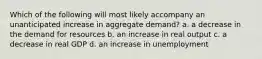 Which of the following will most likely accompany an unanticipated increase in aggregate demand? a. a decrease in the demand for resources b. an increase in real output c. a decrease in real GDP d. an increase in unemployment