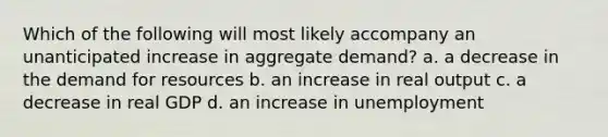 Which of the following will most likely accompany an unanticipated increase in aggregate demand? a. a decrease in the demand for resources b. an increase in real output c. a decrease in real GDP d. an increase in unemployment