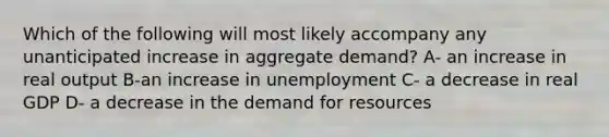 Which of the following will most likely accompany any unanticipated increase in aggregate demand? A- an increase in real output B-an increase in unemployment C- a decrease in real GDP D- a decrease in the demand for resources