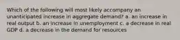 Which of the following will most likely accompany an unanticipated increase in aggregate demand? a. an increase in real output b. an increase in unemployment c. a decrease in real GDP d. a decrease in the demand for resources