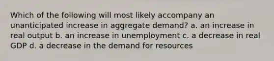 Which of the following will most likely accompany an unanticipated increase in aggregate demand? a. an increase in real output b. an increase in unemployment c. a decrease in real GDP d. a decrease in the demand for resources