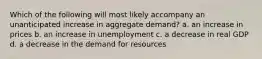 Which of the following will most likely accompany an unanticipated increase in aggregate demand? a. an increase in prices b. an increase in unemployment c. a decrease in real GDP d. a decrease in the demand for resources