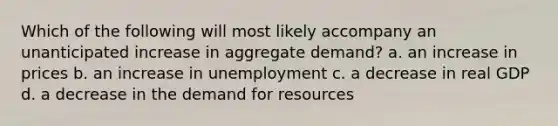 Which of the following will most likely accompany an unanticipated increase in aggregate demand? a. an increase in prices b. an increase in unemployment c. a decrease in real GDP d. a decrease in the demand for resources