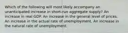 Which of the following will most likely accompany an unanticipated increase in short-run aggregate supply? An increase in real GDP. An increase in the general level of prices. An increase in the actual rate of unemployment. An increase in the natural rate of unemployment.