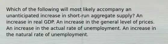 Which of the following will most likely accompany an unanticipated increase in short-run aggregate supply? An increase in real GDP. An increase in the general level of prices. An increase in the actual rate of unemployment. An increase in the natural rate of unemployment.