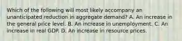 Which of the following will most likely accompany an unanticipated reduction in aggregate demand? A. An increase in the general price level. B. An increase in unemployment. C. An increase in real GDP. D. An increase in resource prices.