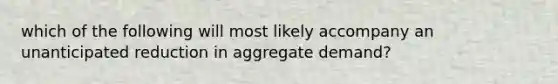 which of the following will most likely accompany an unanticipated reduction in aggregate demand?