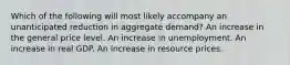 Which of the following will most likely accompany an unanticipated reduction in aggregate demand? An increase in the general price level. An increase in unemployment. An increase in real GDP. An increase in resource prices.