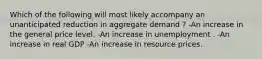 Which of the following will most likely accompany an unanticipated reduction in aggregate demand ? -An increase in the general price level. -An increase in unemployment . -An increase in real GDP -An increase in resource prices.