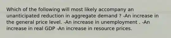 Which of the following will most likely accompany an unanticipated reduction in aggregate demand ? -An increase in the general price level. -An increase in unemployment . -An increase in real GDP -An increase in resource prices.