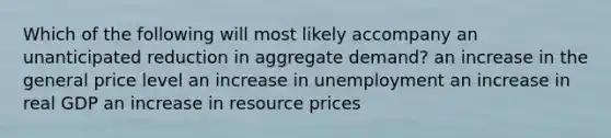 Which of the following will most likely accompany an unanticipated reduction in aggregate demand? an increase in the general price level an increase in unemployment an increase in real GDP an increase in resource prices