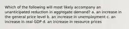 Which of the following will most likely accompany an unanticipated reduction in aggregate demand? a. an increase in the general price level b. an increase in unemployment c. an increase in real GDP d. an increase in resource prices